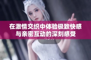 在激情交织中体验极致快感与亲密互动的深刻感受