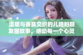 温暖与善良交织的儿媳妇朋友圈故事，感动每一个心灵时刻