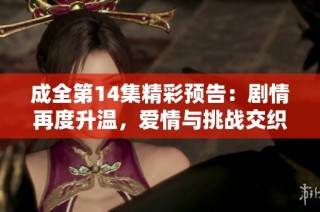 成全第14集精彩预告：剧情再度升温，爱情与挑战交织