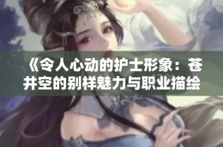 《令人心动的护士形象：苍井空的别样魅力与职业描绘》