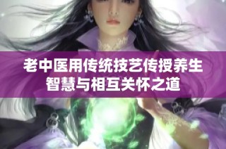 老中医用传统技艺传授养生智慧与相互关怀之道