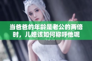 当爸爸的年龄是老公的两倍时，儿媳该如何称呼他呢