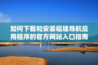 如何下载和安装福建导航应用程序的官方网站入口指南