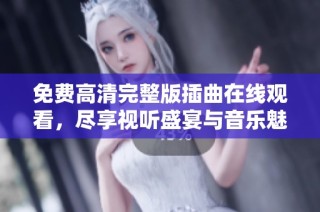 免费高清完整版插曲在线观看，尽享视听盛宴与音乐魅力