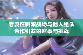 老婆在刺激战场与他人组队合作引发的趣事与挑战