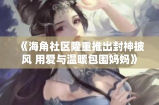《海角社区隆重推出封神披风 用爱与温暖包围妈妈》