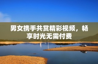 男女携手共赏精彩视频，畅享时光无需付费