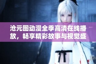 沧元图动漫全季高清在线播放，畅享精彩故事与视觉盛宴