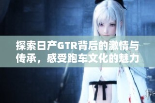 探索日产GTR背后的激情与传承，感受跑车文化的魅力