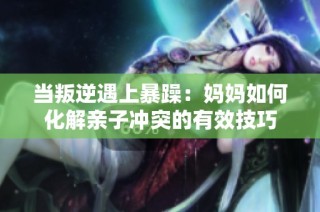 当叛逆遇上暴躁：妈妈如何化解亲子冲突的有效技巧