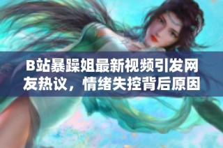 B站暴躁姐最新视频引发网友热议，情绪失控背后原因分析