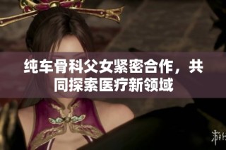 纯车骨科父女紧密合作，共同探索医疗新领域