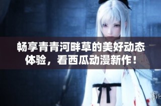 畅享青青河畔草的美好动态体验，看西瓜动漫新作！