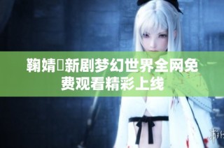 鞠婧祎新剧梦幻世界全网免费观看精彩上线