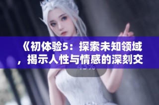 《初体验5：探索未知领域，揭示人性与情感的深刻交融》