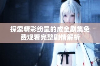 探索精彩纷呈的成全剧集免费观看完整剧情解析