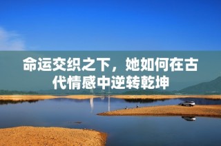 命运交织之下，她如何在古代情感中逆转乾坤
