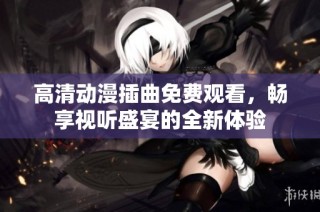 高清动漫插曲免费观看，畅享视听盛宴的全新体验