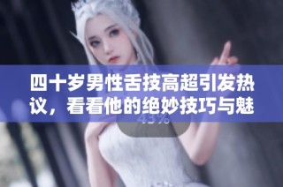 四十岁男性舌技高超引发热议，看看他的绝妙技巧与魅力所在