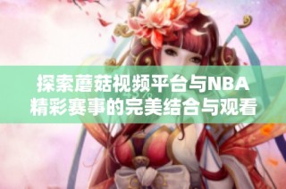 探索蘑菇视频平台与NBA精彩赛事的完美结合与观看体验
