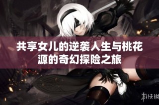 共享女儿的逆袭人生与桃花源的奇幻探险之旅