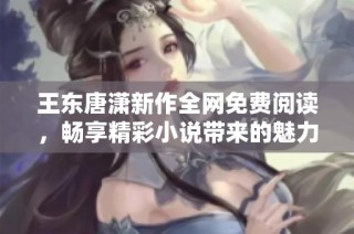 王东唐潇新作全网免费阅读，畅享精彩小说带来的魅力