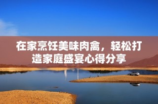 在家烹饪美味肉禽，轻松打造家庭盛宴心得分享