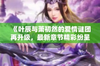 《叶辰与萧初然的爱情谜团再升级，最新章节精彩纷呈》