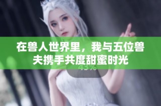 在兽人世界里，我与五位兽夫携手共度甜蜜时光