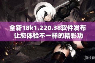 全新18k1.220.38软件发布 让您体验不一样的精彩功能