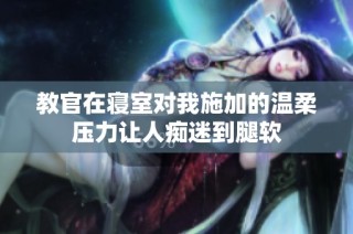 教官在寝室对我施加的温柔压力让人痴迷到腿软