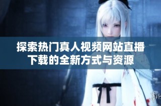 探索热门真人视频网站直播下载的全新方式与资源