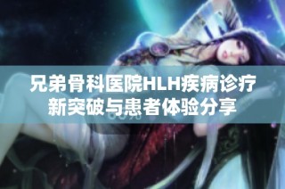 兄弟骨科医院HLH疾病诊疗新突破与患者体验分享