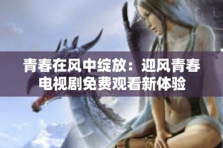 青春在风中绽放：迎风青春电视剧免费观看新体验