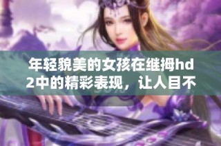 年轻貌美的女孩在继拇hd2中的精彩表现，让人目不转睛