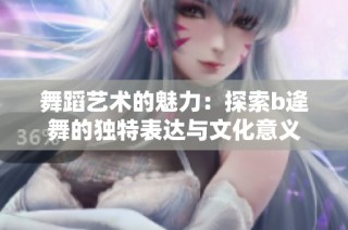 舞蹈艺术的魅力：探索b逄舞的独特表达与文化意义