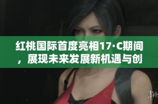 红桃国际首度亮相17·C期间，展现未来发展新机遇与创新方向
