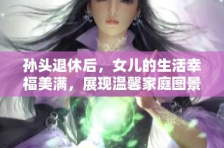 孙头退休后，女儿的生活幸福美满，展现温馨家庭图景