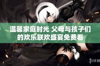 温馨家庭时光 父母与孩子们的欢乐联欢盛宴免费看