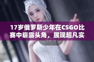 17岁俄罗斯少年在CSGO比赛中崭露头角，展现超凡实力与潜力