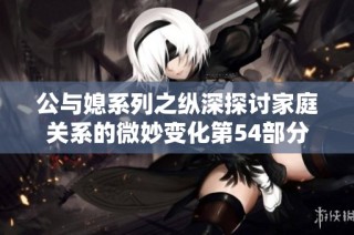 公与媳系列之纵深探讨家庭关系的微妙变化第54部分