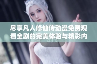 尽享凡人修仙传动漫免费观看全剧的完美体验与精彩内容