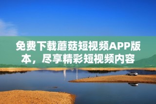 免费下载蘑菇短视频APP版本，尽享精彩短视频内容