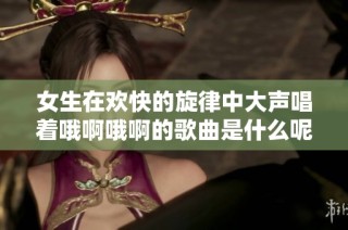 女生在欢快的旋律中大声唱着哦啊哦啊的歌曲是什么呢