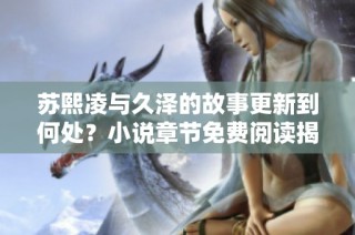苏熙凌与久泽的故事更新到何处？小说章节免费阅读揭秘