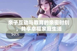 亲子互动与教育的亲密时刻，共享幸福家庭生活