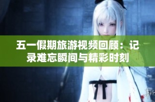 五一假期旅游视频回顾：记录难忘瞬间与精彩时刻