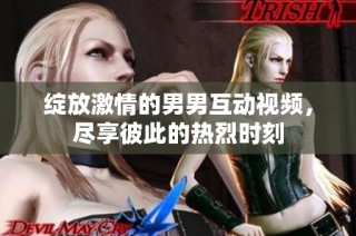 绽放激情的男男互动视频，尽享彼此的热烈时刻