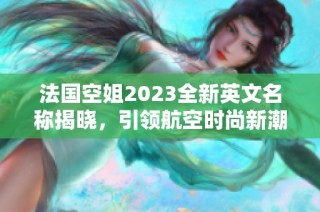 法国空姐2023全新英文名称揭晓，引领航空时尚新潮流