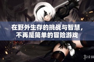 在野外生存的挑战与智慧，不再是简单的冒险游戏